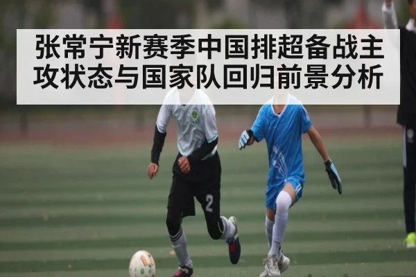 张常宁新赛季中国排超备战主攻状态与国家队回归前景分析