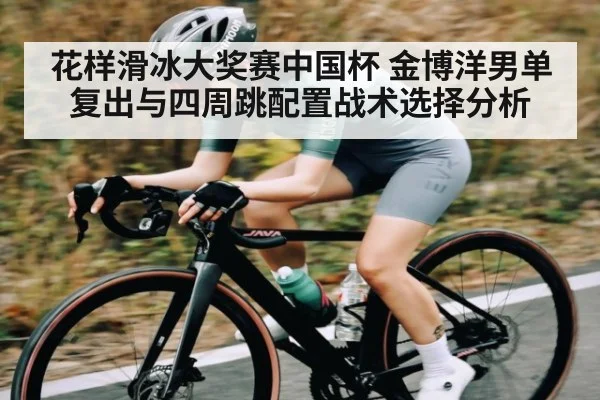 花样滑冰大奖赛中国杯 金博洋男单复出与四周跳配置战术选择分析