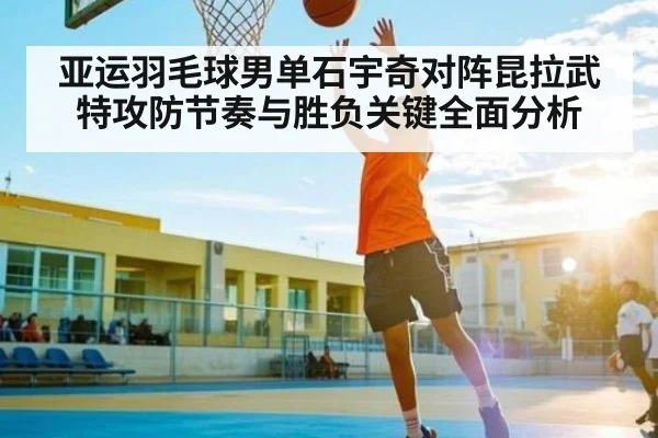 亚运羽毛球男单石宇奇对阵昆拉武特攻防节奏与胜负关键全面分析