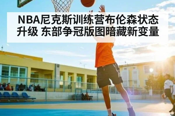 NBA尼克斯训练营布伦森状态升级 东部争冠版图暗藏新变量