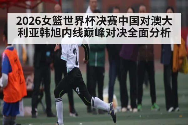 2026女篮世界杯决赛中国对澳大利亚韩旭内线巅峰对决全面分析